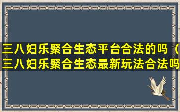 三八妇乐聚合生态平台合法的吗（三八妇乐聚合生态最新玩法合法吗）