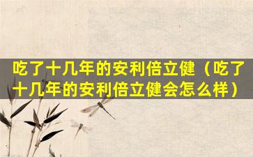 吃了十几年的安利倍立健（吃了十几年的安利倍立健会怎么样）