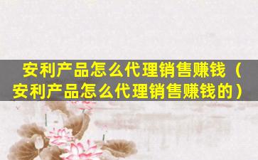 安利产品怎么代理销售赚钱（安利产品怎么代理销售赚钱的）