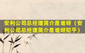 安利公司总经理简介是谁呀（安利公司总经理简介是谁呀知乎）
