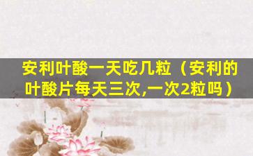 安利叶酸一天吃几粒（安利的叶酸片每天三次,一次2粒吗）