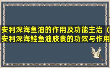 安利深海鱼油的作用及功能主治（安利深海鲑鱼油胶囊的功效与作用多少钱）