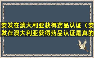 安发在澳大利亚获得药品认证（安发在澳大利亚获得药品认证是真的吗）
