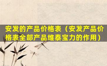 安发的产品价格表（安发产品价格表全部产品维泰宝力的作用）