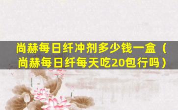 尚赫每日纤冲剂多少钱一盒（尚赫每日纤每天吃20包行吗）