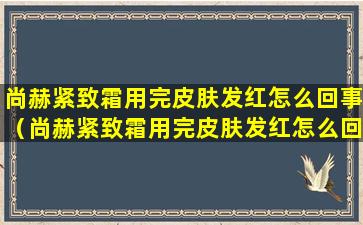 尚赫紧致霜用完皮肤发红怎么回事（尚赫紧致霜用完皮肤发红怎么回事儿）