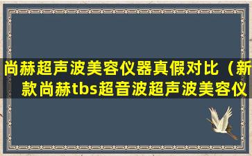 尚赫超声波美容仪器真假对比（新款尚赫tbs超音波超声波美容仪器）
