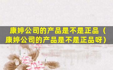 康婷公司的产品是不是正品（康婷公司的产品是不是正品呀）
