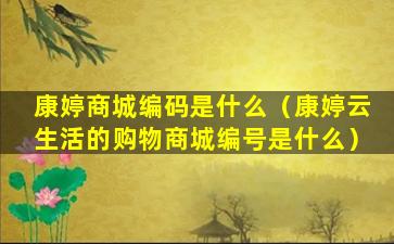 康婷商城编码是什么（康婷云生活的购物商城编号是什么）