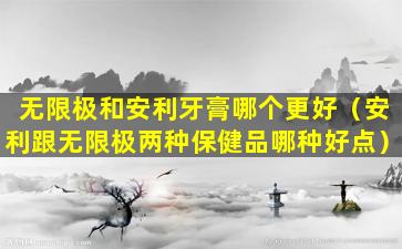 无限极和安利牙膏哪个更好（安利跟无限极两种保健品哪种好点）
