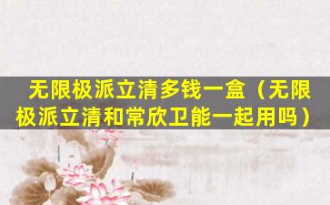 无限极派立清多钱一盒（无限极派立清和常欣卫能一起用吗）