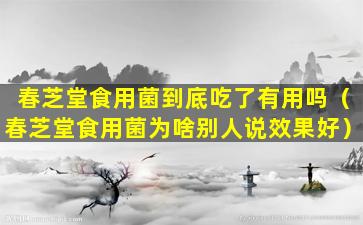 春芝堂食用菌到底吃了有用吗（春芝堂食用菌为啥别人说效果好）