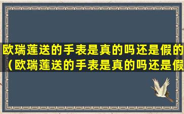 欧瑞莲送的手表是真的吗还是假的（欧瑞莲送的手表是真的吗还是假的呀）