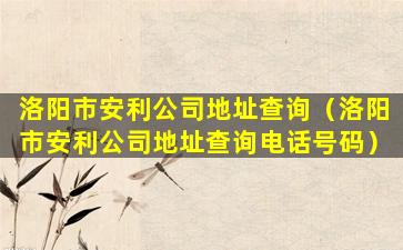 洛阳市安利公司地址查询（洛阳市安利公司地址查询电话号码）