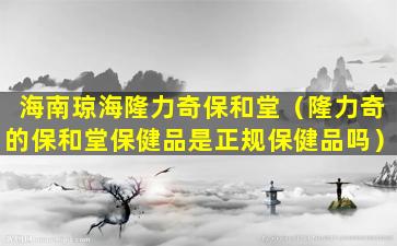 海南琼海隆力奇保和堂（隆力奇的保和堂保健品是正规保健品吗）