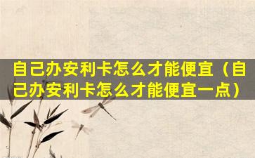 自己办安利卡怎么才能便宜（自己办安利卡怎么才能便宜一点）