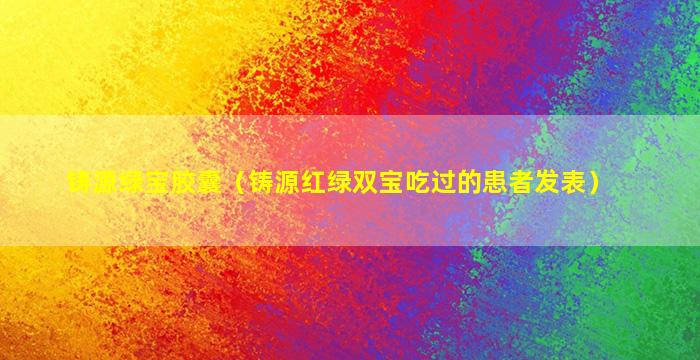 铸源绿宝胶囊（铸源红绿双宝吃过的患者发表）