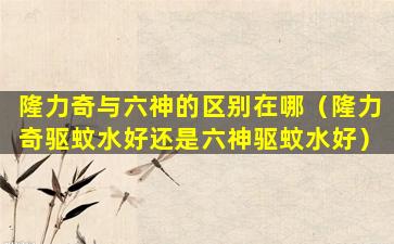 隆力奇与六神的区别在哪（隆力奇驱蚊水好还是六神驱蚊水好）