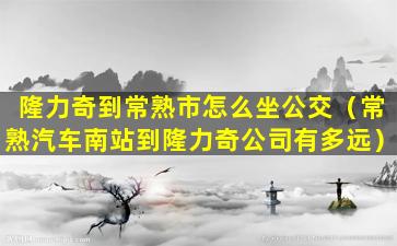 隆力奇到常熟市怎么坐公交（常熟汽车南站到隆力奇公司有多远）
