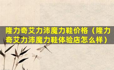 隆力奇艾力沛魔力鞋价格（隆力奇艾力沛魔力鞋体验店怎么样）