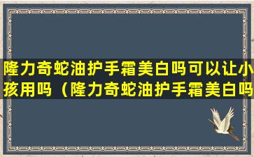隆力奇蛇油护手霜美白吗可以让小孩用吗（隆力奇蛇油护手霜美白吗可以让小孩用吗知乎）