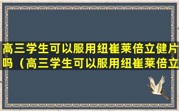 高三学生可以服用纽崔莱倍立健片吗（高三学生可以服用纽崔莱倍立健片吗知乎）