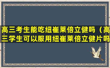 高三考生能吃纽崔莱倍立健吗（高三学生可以服用纽崔莱倍立健片吗）